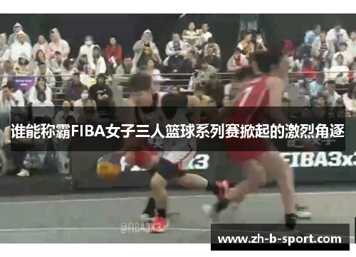 谁能称霸FIBA女子三人篮球系列赛掀起的激烈角逐