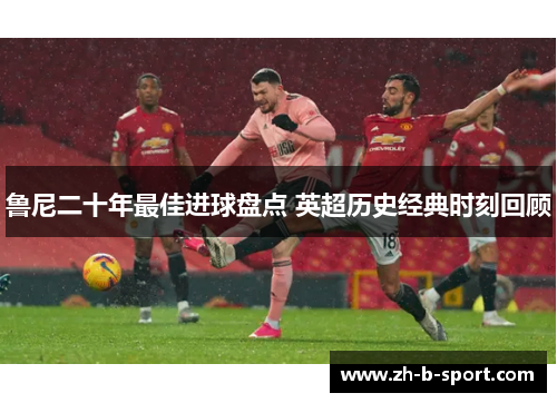 鲁尼二十年最佳进球盘点 英超历史经典时刻回顾